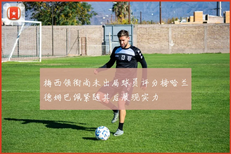 梅西领衔尚未出局球员评分榜哈兰德姆巴佩紧随其后展现实力