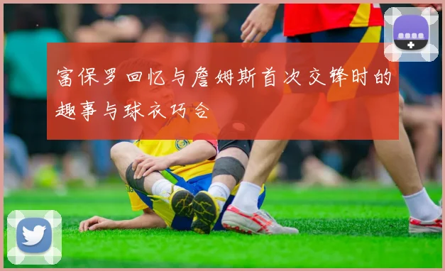 富保罗回忆与詹姆斯首次交锋时的趣事与球衣巧合