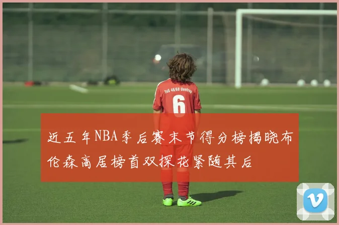 近五年NBA季后赛末节得分榜揭晓布伦森高居榜首双探花紧随其后