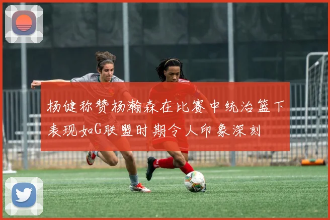 杨健称赞杨瀚森在比赛中统治篮下表现如G联盟时期令人印象深刻
