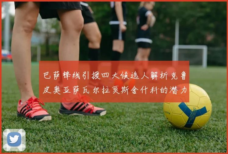 巴萨锋线引援四大候选人解析克鲁皮奥亚萨瓦尔拉莫斯舍什科的潜力与前景