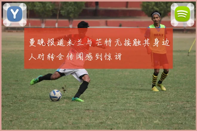 曼晚报道米兰与芒特无接触其身边人对转会传闻感到惊讶