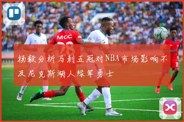 杨毅分析马刺五冠对NBA市场影响不及尼克斯湖人绿军勇士