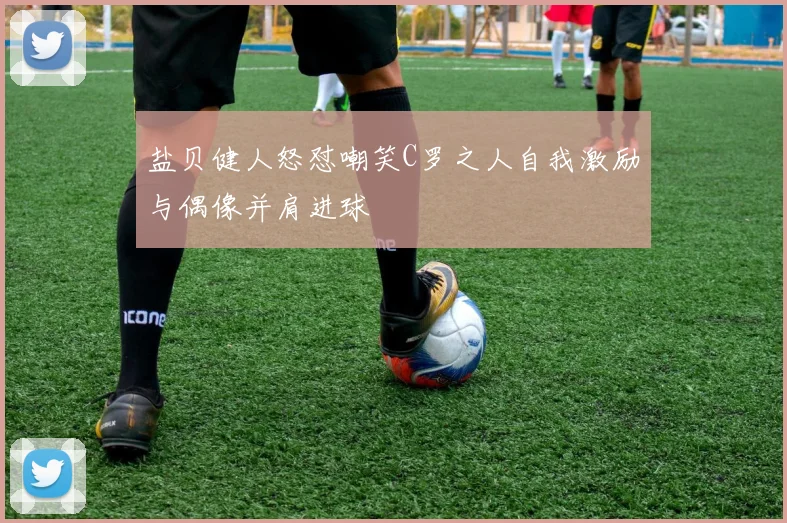盐贝健人怒怼嘲笑C罗之人自我激励与偶像并肩进球