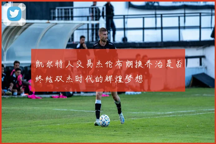 凯尔特人交易杰伦布朗换乔治是否终结双杰时代的辉煌梦想