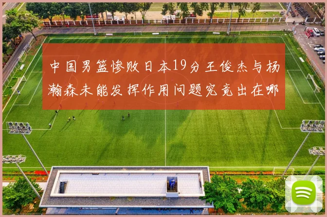 中国男篮惨败日本19分王俊杰与杨瀚森未能发挥作用问题究竟出在哪儿