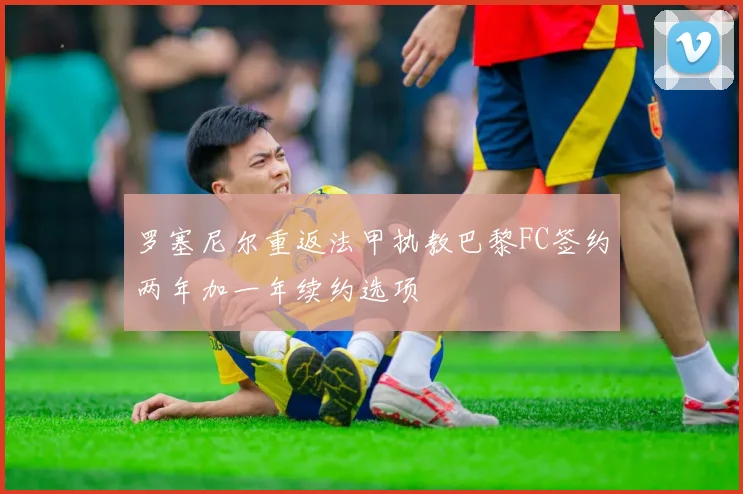 罗塞尼尔重返法甲执教巴黎FC签约两年加一年续约选项
