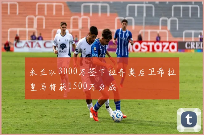 米兰以3000万签下拉齐奥后卫希拉皇马将获1500万分成