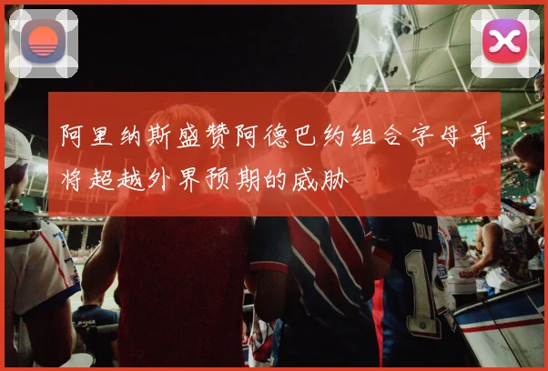 阿里纳斯盛赞阿德巴约组合字母哥将超越外界预期的威胁