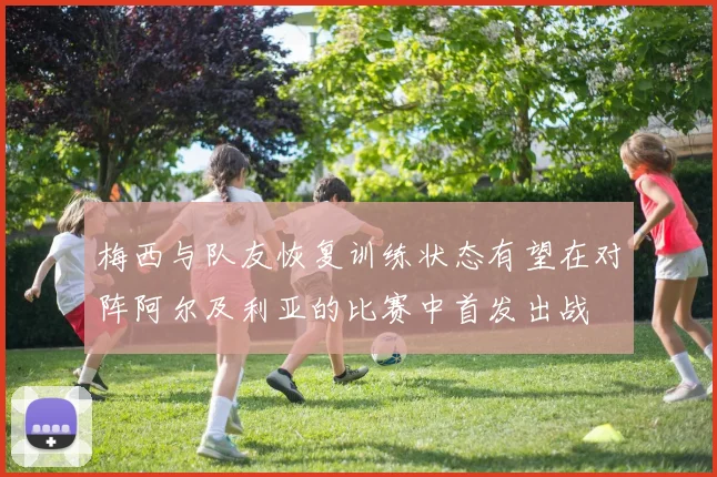 梅西与队友恢复训练状态有望在对阵阿尔及利亚的比赛中首发出战