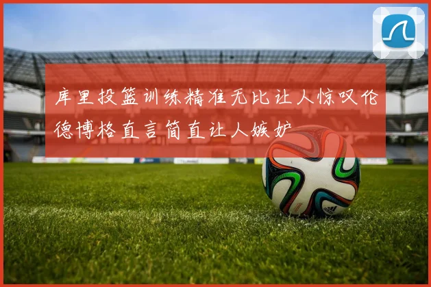 库里投篮训练精准无比让人惊叹伦德博格直言简直让人嫉妒